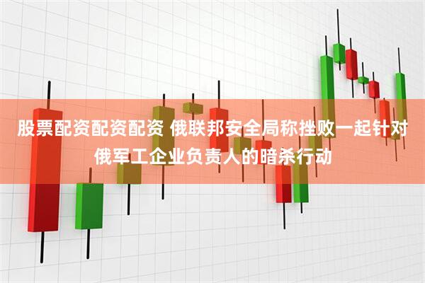 股票配资配资配资 俄联邦安全局称挫败一起针对俄军工企业负责人的暗杀行动