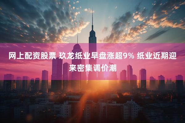 网上配资股票 玖龙纸业早盘涨超9% 纸业近期迎来密集调价潮