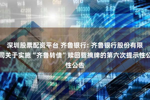 深圳股票配资平台 齐鲁银行: 齐鲁银行股份有限公司关于实施“齐鲁转债”赎回暨摘牌的第六次提示性公告