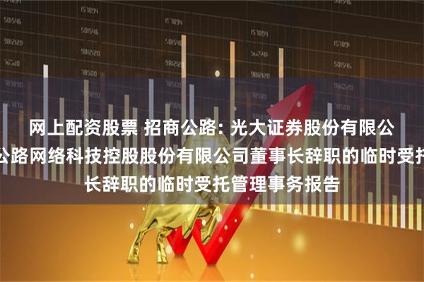 网上配资股票 招商公路: 光大证券股份有限公司关于招商局公路网络科技控股股份有限公司董事长辞职的临时受托管理事务报告