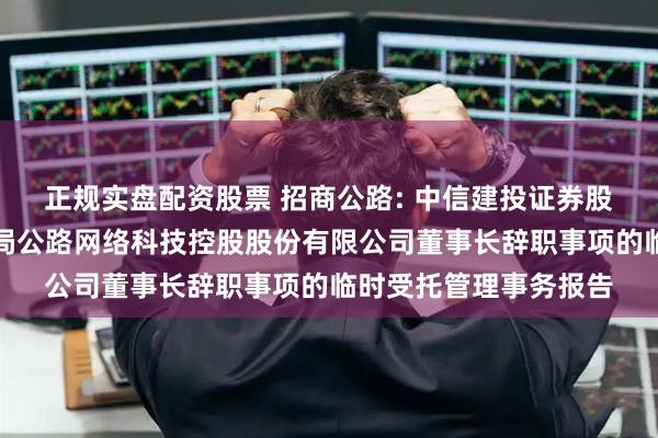 正规实盘配资股票 招商公路: 中信建投证券股份有限公司关于招商局公路网络科技控股股份有限公司董事长辞职事项的临时受托管理事务报告