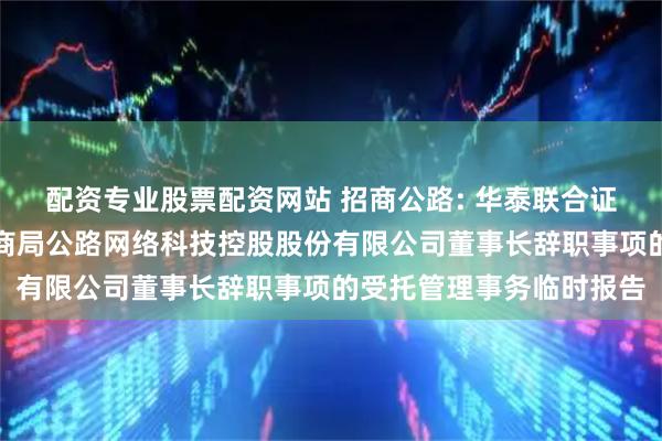 配资专业股票配资网站 招商公路: 华泰联合证券有限责任公司关于招商局公路网络科技控股股份有限公司董事长辞职事项的受托管理事务临时报告