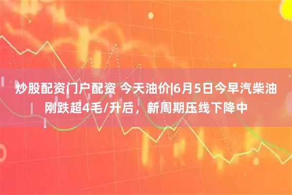 炒股配资门户配资 今天油价|6月5日今早汽柴油刚跌超4毛/升后，新周期压线下降中