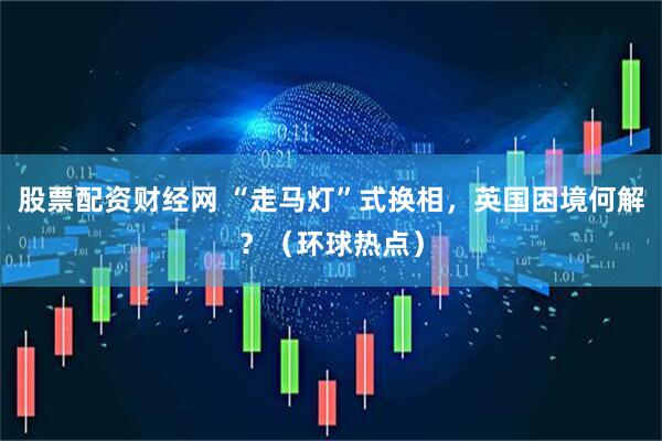 股票配资财经网 “走马灯”式换相，英国困境何解？（环球热点）