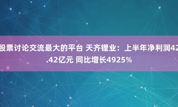 股票讨论交流最大的平台 天齐锂业：上半年净利润42.42亿元 同比增长4925%