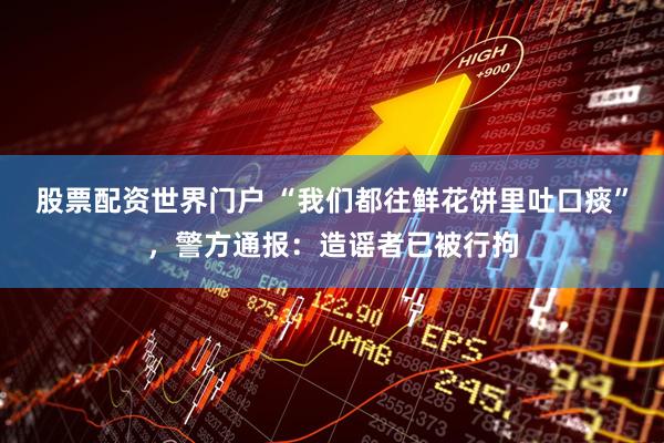 股票配资世界门户 “我们都往鲜花饼里吐口痰”，警方通报：造谣者已被行拘