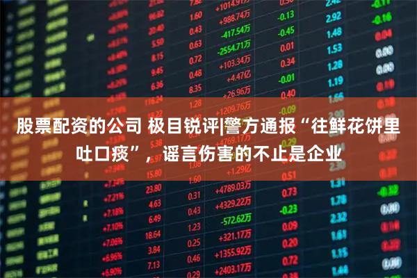 股票配资的公司 极目锐评|警方通报“往鲜花饼里吐口痰”，谣言伤害的不止是企业